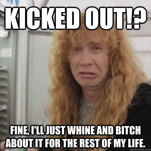 KICKED OUT!? FINE, I'LL JUST WHINE AND BITCH ABOUT IT FOR THE REST OF MY LIFE.  - KICKED OUT!? FINE, I'LL JUST WHINE AND BITCH ABOUT IT FOR THE REST OF MY LIFE.   Dave Mustaine