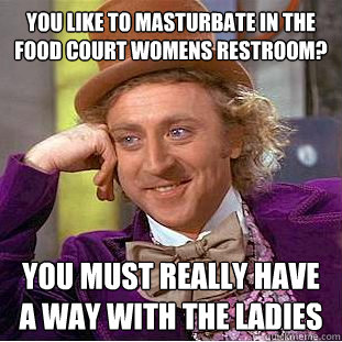 You like to masturbate in the food court womens restroom? you must really have a way with the ladies  Creepy Wonka
