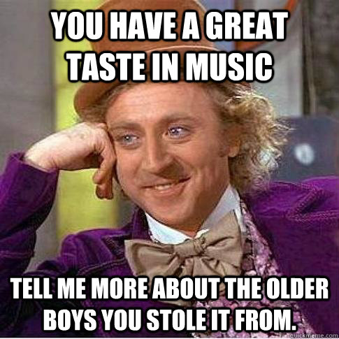 You have a great taste in music Tell me more about the older boys you stole it from.   Condescending Willy Wonka