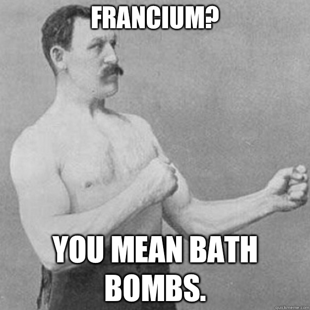 Francium? You mean Bath Bombs. - Francium? You mean Bath Bombs.  overly manly man