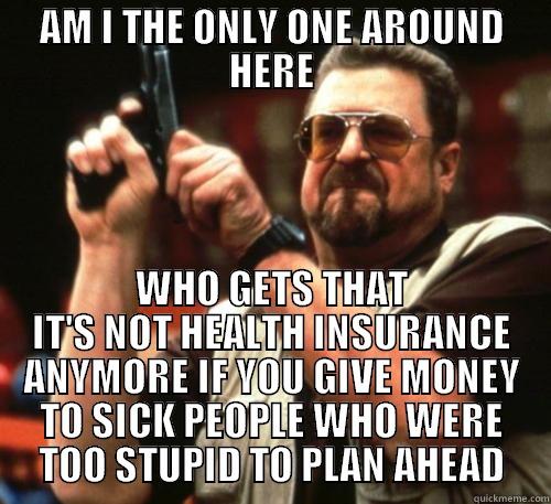 AM I THE ONLY ONE AROUND HERE WHO GETS THAT IT'S NOT HEALTH INSURANCE ANYMORE IF YOU GIVE MONEY TO SICK PEOPLE WHO WERE TOO STUPID TO PLAN AHEAD Am I The Only One Around Here
