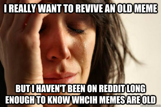 I really want to revive an old meme but I haven't been on reddit long enough to know whcih memes are old  First World Problems