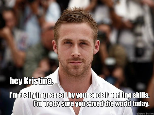 hey Kristina. I'm really impressed by your social working skills. I'm pretty sure you saved the world today.  