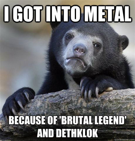 I got into metal because of 'Brutal Legend' and Dethklok     - I got into metal because of 'Brutal Legend' and Dethklok      Misc