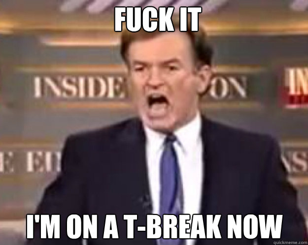 FUCK IT I'm on a T-break now  fuck it bill