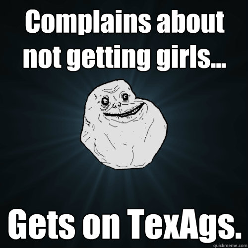 Complains about not getting girls... Gets on TexAgs.  Forever Alone