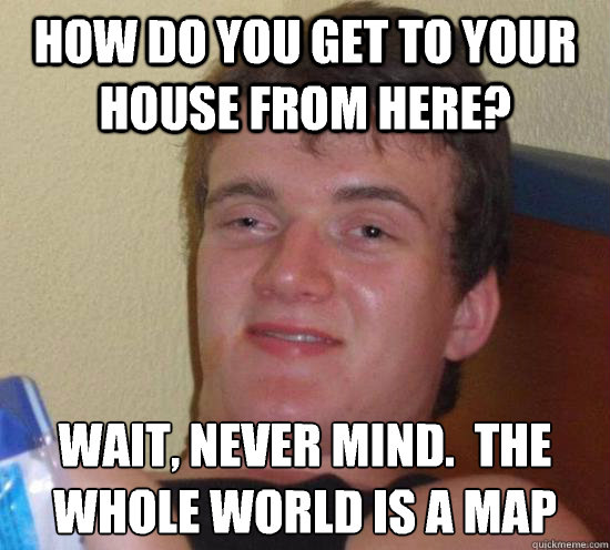 How do you get to your house from here? wait, never mind.  The whole world is a map
  Really High Guy