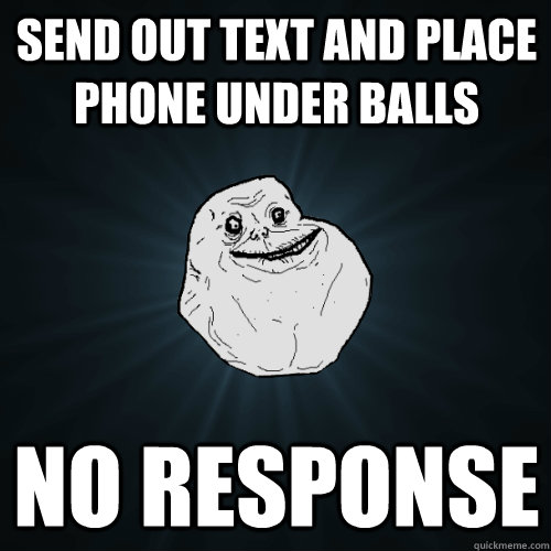 send out text and place phone under balls no response  Forever Alone