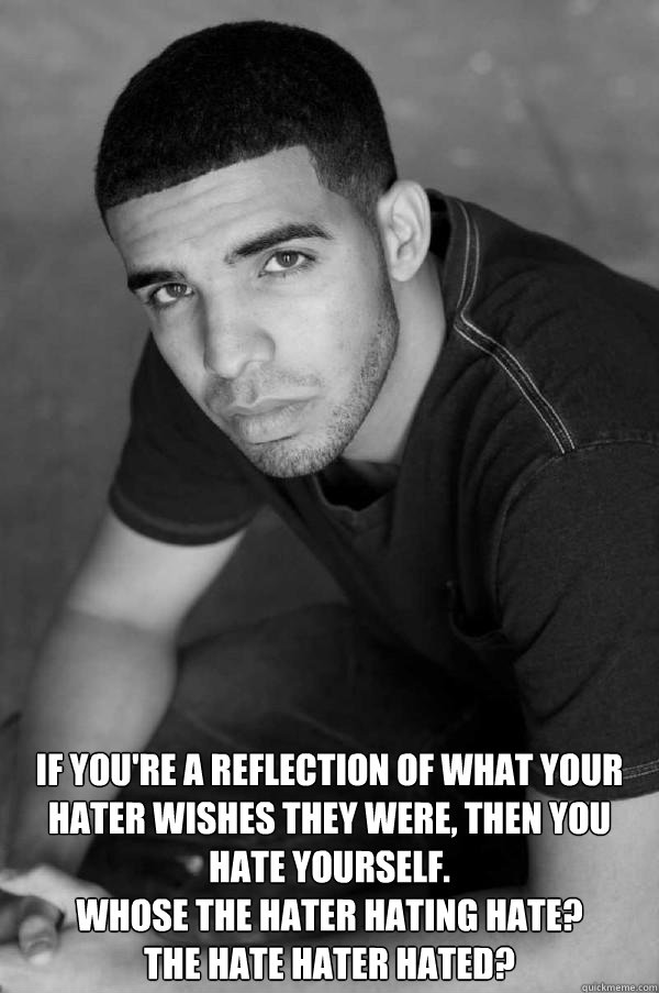  If you're a reflection of what your hater wishes they were, then you hate yourself.
Whose the hater hating hate? 
The hate hater hated? -  If you're a reflection of what your hater wishes they were, then you hate yourself.
Whose the hater hating hate? 
The hate hater hated?  Misc