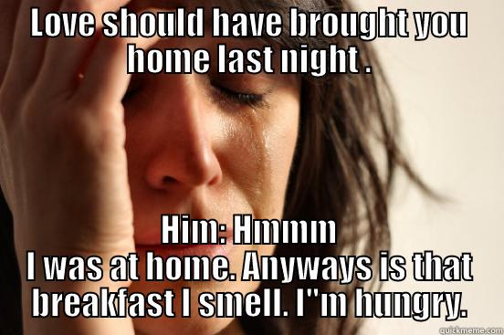 LOVE SHOULD HAVE BROUGHT YOU HOME LAST NIGHT . HIM: HMMM I WAS AT HOME. ANYWAYS IS THAT BREAKFAST I SMELL. I