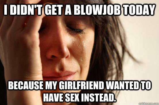 I didn't get a blowjob today because my girlfriend wanted to have sex instead.  First World Problems
