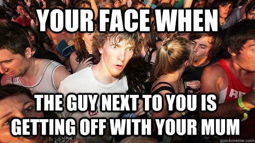 your face when  the guy next to you is getting off with your mum    Sudden Clarity Clarence