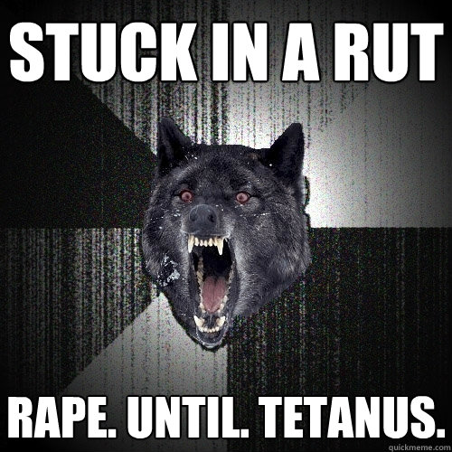 stuck in a rut Rape. until. tetanus.  Insanity Wolf