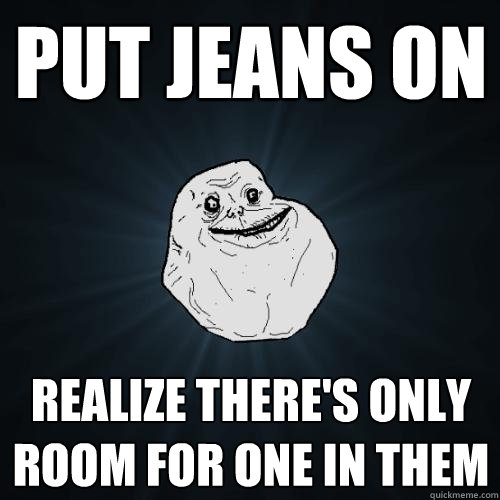 put jeans on realize there's only room for one in them  Forever Alone