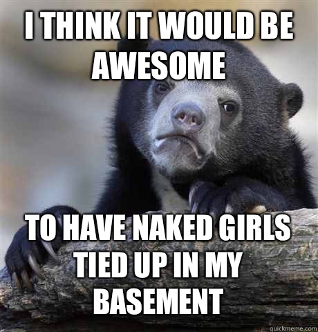I THINK IT WOULD BE AWESOME TO HAVE NAKED GIRLS TIED UP IN MY BASEMENT  Confession Bear