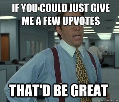 If you could just give me a few upvotes That'd be great  Bill Lumbergh