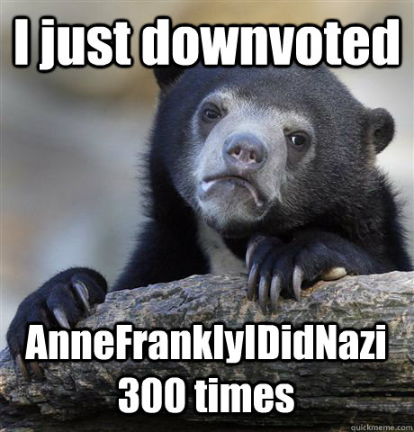 I just downvoted AnneFranklyIDidNazi 300 times  Confession Bear
