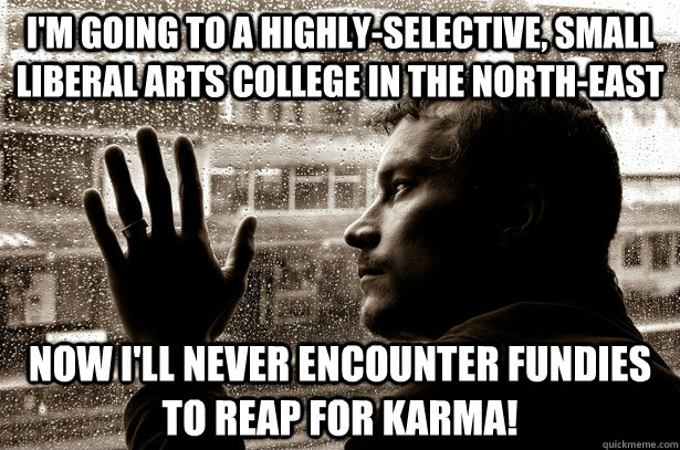 I'm going to a highly-selective, small liberal arts college in the north-east now I'll never encounter fundies to reap for karma! - I'm going to a highly-selective, small liberal arts college in the north-east now I'll never encounter fundies to reap for karma!  Over-Educated Problems