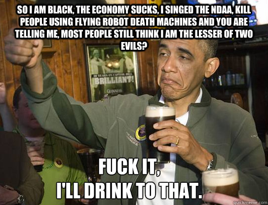So I am Black, the economy sucks, I singed the NDAA, kill people using flying robot death machines and you are telling me, most people still think I am the lesser of two evils?  Fuck it,
I'll drink to that.  Upvoting Obama