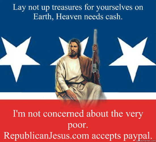 Lay not up treasures for yourselves on Earth, Heaven needs cash.  I'm not concerned about the very poor.
RepublicanJesus.com accepts paypal. - Lay not up treasures for yourselves on Earth, Heaven needs cash.  I'm not concerned about the very poor.
RepublicanJesus.com accepts paypal.  Republican Jesus