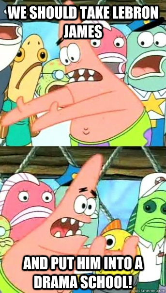 We should take Lebron James And put him into a Drama School!  Push it somewhere else Patrick