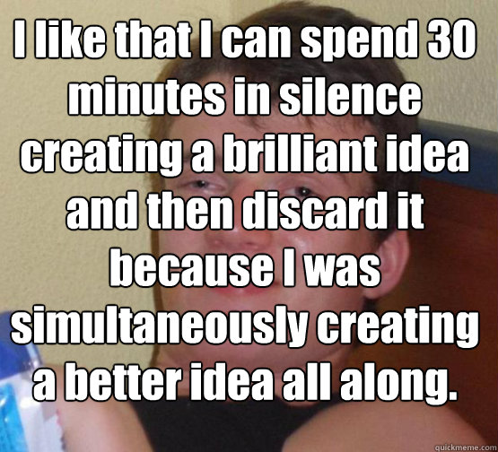 I like that I can spend 30 minutes in silence creating a brilliant idea and then discard it because I was simultaneously creating a better idea all along.   10 Guy ordering Pizza