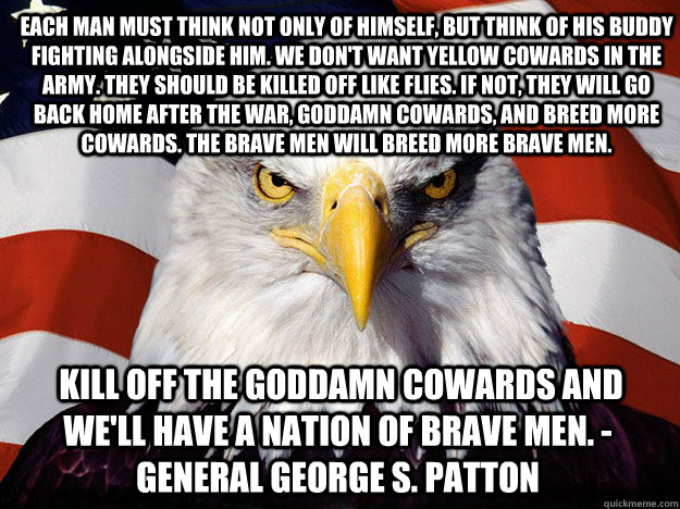 Each man must think not only of himself, but think of his buddy fighting alongside him. We don't want yellow cowards in the army. They should be killed off like flies. If not, they will go back home after the war, goddamn cowards, and breed more cowards.   Patriotic Eagle