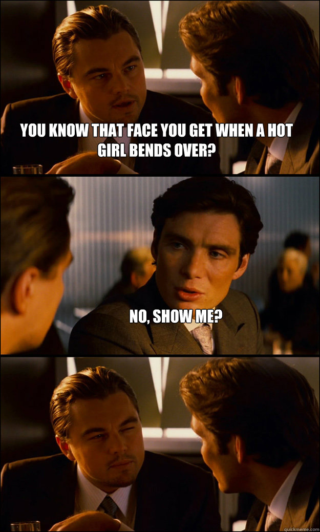 You know that face you get when a hot girl bends over? No, show me?   Inception