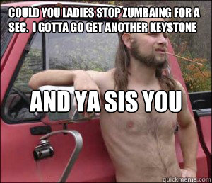 Could you ladies stop Zumbaing for a sec.  I gotta go get another Keystone outta the toolbox And ya sis you look hot in them yoga pants  