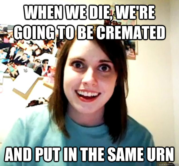 When We Die, we're going to be cremated and put in the same urn  Overly Attached Girlfriend