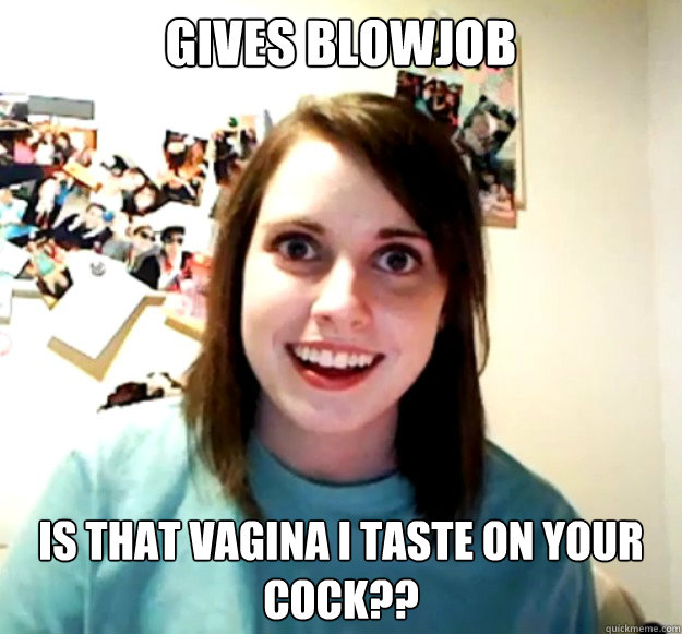 gives blowjob is that vagina i taste on your cock??  Overly Attached Girlfriend