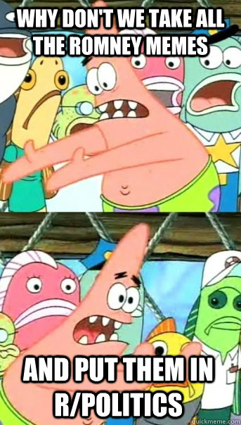 Why don't we take all the Romney memes and put them in r/politics  Push it somewhere else Patrick