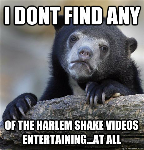 i dont find any of the harlem shake videos entertaining...at all  Confession Bear