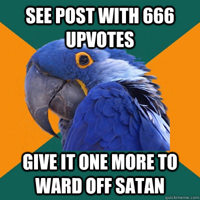 SEE POST WITH 666 UPVOTES GIVE IT ONE MORE TO WARD OFF SATAN   Paranoid Parrot