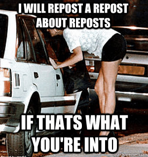 I will repost a repost about reposts if thats what you're into  Karma Whore