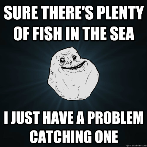 sure There's plenty of fish in the sea I just have a problem  catching one   Forever Alone
