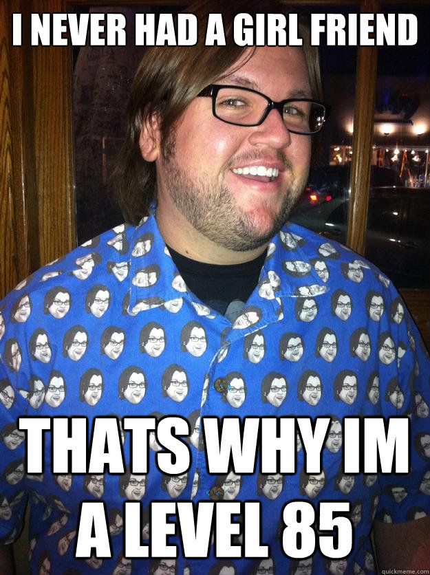 i never had a girl friend thats why im a level 85  Happy Forever Alone