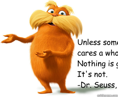 “Unless someone like you 
cares a whole awful lot,
Nothing is going to get better. 
It's not.” 
-Dr. Seuss, The Lorax - “Unless someone like you 
cares a whole awful lot,
Nothing is going to get better. 
It's not.” 
-Dr. Seuss, The Lorax  Lorax