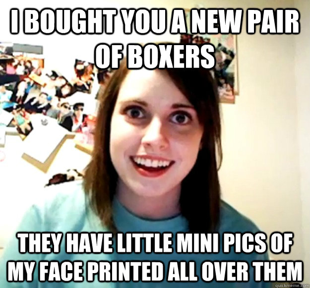 I bought you a new pair of boxers they have little mini pics of my face printed all over them  Overly Attached Girlfriend
