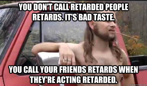You don't call retarded people retards. It's bad taste. You call your friends retards when they're acting retarded.  Almost Politically Correct Redneck