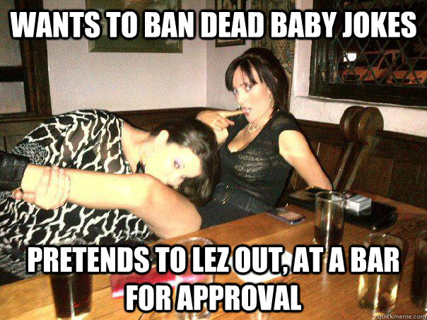 Wants to ban dead baby jokes Pretends to lez out, at a bar for approval  