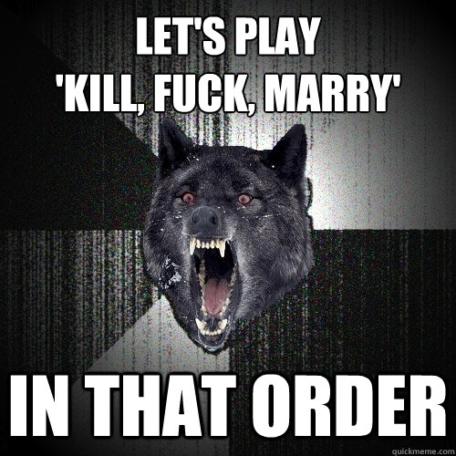 Let's play
'kill, fuck, marry' in that order  Insanity Wolf