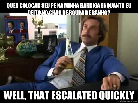 quer colocar seu pe na minha barriga enquanto eu deito no chao de roupa de banho? Well, that escalated quickly  Well That Escalated Quickly