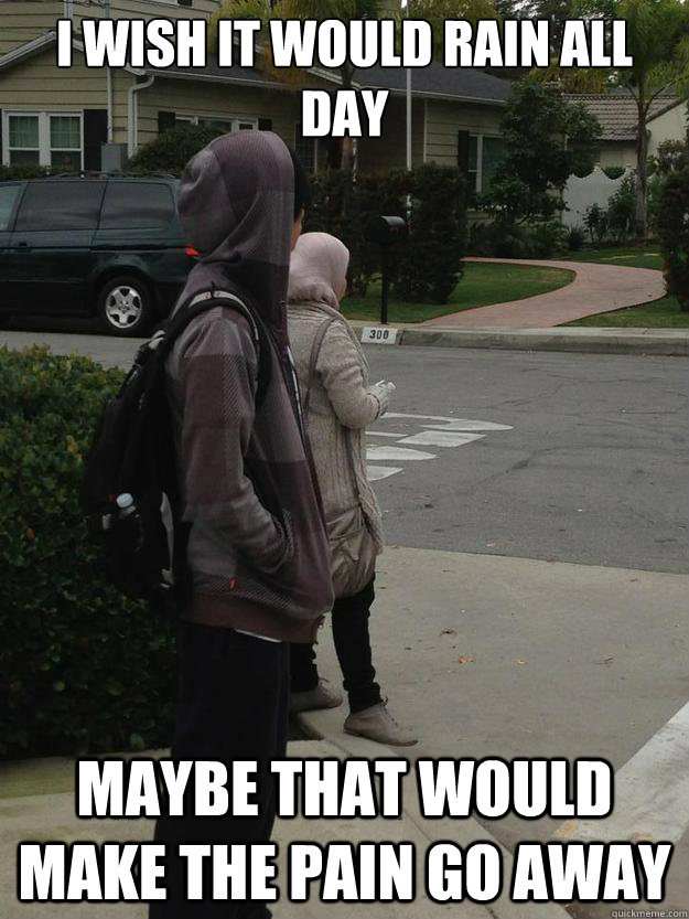 i wish it would rain all day Maybe that would make the pain go away