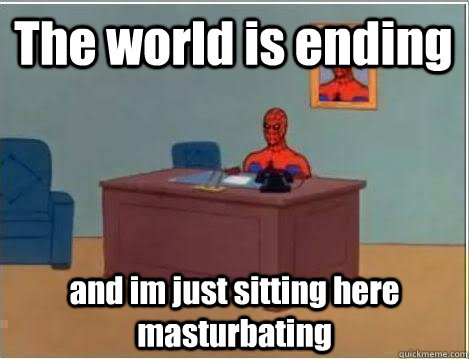 The world is ending and im just sitting here masturbating  