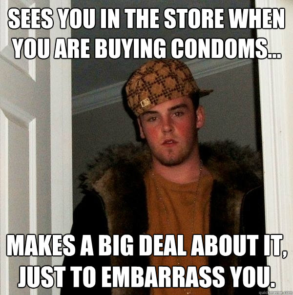 Sees you in the store when you are buying condoms... makes a big deal about it, just to embarrass you. - Sees you in the store when you are buying condoms... makes a big deal about it, just to embarrass you.  Scumbag Steve
