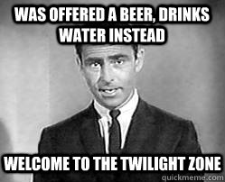 was offered a beer, drinks water instead welcome to the twilight zone  