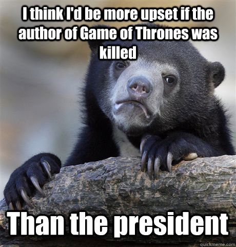 I think I'd be more upset if the author of Game of Thrones was killed Than the president  Confession Bear