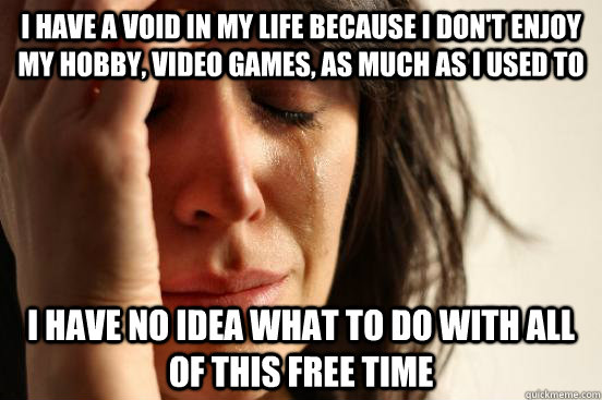 I have a void in my life because I don't enjoy my hobby, video games, as much as I used to I have no idea what to do with all of this free time - I have a void in my life because I don't enjoy my hobby, video games, as much as I used to I have no idea what to do with all of this free time  First World Problems