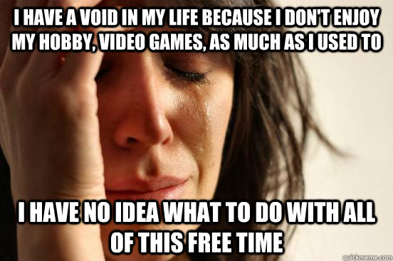 I have a void in my life because I don't enjoy my hobby, video games, as much as I used to I have no idea what to do with all of this free time  First World Problems